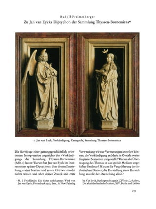 Rudolf    Preimesberger
       Zu Jan van Eycks Diptychon der SammlungThyssen-Bornemisza*




                I. Jan van Eyck, Verkiindigung,
                                              Castagnola,      Thyssen-Bornemisza
                                                        Sammlung


Die Kernfrage einer gattungsgeschichtlich orien-         Verwendung wir nur Vermutungen anstellen k6n-
tierten Interpretation angesichts der >Verkiindi-        nen, die Verkiindigung an Maria in Gestalt zweier
gung< der Sammlung Thyssen-Bornemisza'                   fingierter Statuetten dargestellt?Warum die Uber-
(Abb. i) lautet: Warum hat Jan van Eyck im Inne-         tragung des Themas in das sprode Medium unge-
ren seines spaten2Diptychons, iiberdessen Entste-        fafiter Skulptur?Warum die Vergrofierungder as-
hung, ersten Besitzer und ersten Ort3 wir absolut        thetischen Distanz, die Darstellung einer Darstel-
nichts wissen und fiber dessen Zweck und erste           lung anstelle der Darstellung allein?
  M. J. Friedlander,Ein bisher unbekanntesWerk von         by Van Eyck, BurlingtonMagazinLXV (1934),3f;ders.,
  Jan van Eyck, PrivatdruckI934; ders., A New Painting                          Malerei,XIV, Berlinund Leiden
                                                           Die altniederlandische


                                                                                                     459
 