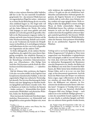 VII.                                  nicht wiederum die emphatische Betonung von
Sollte es eines weiteren Beweises dafiir bediirfen,             >rilievo<? Es geht um das mit erheblichem intel-
dafi hier in der Tat eine materielle Grundbedin-                lektuellen und asthetischen Aufwand gemalte Ar-
gung banaler Art - das steinerne Objekt kann nur                gument, die fingierte Statuette sei so k6rperlich
mit angewinkeltem Fliigel frei stehen - asthetisiert            wirklich, dafi sie nicht allein einen Schatten wer-
ist, so bietet ihn die Beleuchtung, die als von rechts          fen, sondern sich sogar spiegeln k6nne. Nicht zu-
oben einfallend fingiert ist. Der Engel steht voll              fallig ist dabei das Spiegelbild in seinem nichtigen
im Licht. Sein Fliigel wirft einen prazisen Schatten            Wesen als blofier schattenhafter Abglanz der
auf den linken Rahmen der Nische. Die rechte                    Wirklichkeit betont. Das ?ydolum< zu seiten der
Tafel hingegen ist nach innen gedreht und wird                  Statuette ist nicht nur flach und seitenverkehrt,
deshalb vom Licht eher gestreift als getroffen. Des-            sondern durch den Kunstgriff des schwarzen Spie-
halb ist die Marienstatuette insgesamt starker be-              gels zusatzlich geschwacht. Sein betonter Abbild-
schattet und wirft einen breiteren Schatten auf die             charakteralso unterstreicht den Wirklichkeitscha-
linke Nischenumrahmung. Deshalb auch erschei-                   rakter der Statuette. Seine pointierte Scheinhaftig-
nen an der Vorderseite des Sockels die Dreipafi-                keit ist ein antithetisches Argument fur deren
muster im Streiflicht,d. h. mit kraftigerenSchatten             Wahrheit.
und Halbschatten als ihre vom Licht voll getroffe-
nen Gegenstiicke auf der anderen Tafel.                                                  VIII.
  Es bleibe dahingestellt, ob die starkere Beschat-             Verbirgt   sich in van Eycks Spiegelung bereits ein
tung Mariens, die zugleich ihre umso klarereSpie-               fruhes Paragonemotiv? Ich glaube ja. Denn wenn
gelung erm6glicht, eine inhaltliche Deutung zu-                 ausgerechnet eine Steinskulptur in glattpoliertem
lafit: die Assoziation der im Text der Bibel und in             Stein sich spiegelt, so dafi sie von zwei Seiten sicht-
der Betrachtung vermittelten Inkarnationsmeta-                  bar wird, dann wird jenes Motiv erkennbar, das
pher vom ,>>berschatten?: ?Der Heilige Geist                    im italienischen Kunstgesprach der Renaissance
wird iiber Dich kommen und die Kraft des Aller-                 eines der Hauptmotive im ?duello< des Malers mit
hochsten wird Dich iiberschatten ... - ?adumbra-                dem Bildhauer sein wird: Dem Vorwurf des Bild-
bit te...89.                                                    hauers, der Maler k6nne keine dreidimensionalen
  Dafi die Schatten links erscheinen, das fingierte             Korper bilden, weil er sie ja nur von einer Seite
Licht also von rechts einfallt, ist das Ergebnis eines          zeige, ist hier demonstrativ geantwortet. Auch die
komplizierten kiinstlerischen Kalkiils, in dem der              Kunst des Malers kann den Korper von mehreren
angewinkelte Fliigel eine asthetische Notwendig-                Seiten zeigen, sogar vollkommener als die Skulp-
keit darstellt.Nur bei einer Beschattung der linken             tur, simultan, mit einem Blick, wahrend der >ri-
Partien und einer Spiegelung zur Rechten beriih-                lievo? der Bildhauerei nur sukzessiv, im Um-
ren Spiegelbild und Schatten einander nicht. Nur                schreiten der dreidimensionalen Statue erlebt wer-
so flankieren sie beide wie Attribute die Statuette             den kann9s.Giorgione in Venedig wird so argu-
- beides >umbrae<9o, Schattenbilderihrer dreidi-                mentieren. In dem nur literarisch iiberlieferten
mensionalen Wirklichkeit und physischen Wahr-                   ?Paragone<-Bild eines Heiligen Georg92 - nach
heit, beides ihre Realitatspradikate.                           anderenist es eine weibliche Aktfigur gewesen93      -,
  Denn was kann der funktionale Sinn dieser eigen-              in dem die menschliche Gestalt zugleich im Was-
tiimlichen Demonstration von Schattenbild und                   ser einer Quelle, in seitlichen Spiegeln und Schil-
Spiegelbild zu seiten gemalter Skulptur sein, wenn              den von mehreren Seiten gesehen werden konnte,

 89 Lukas,     I, 35.                                                chi, Trattati d'arte del Cinquecento I, Bari I960, 131;
9oZum Spiegelbild als ?umbra<etwa Plinius, Nat. hist.                Vasari-Milanesi IV, 9I; Summers, wie Anm. 28, 269,
  XXXII, ? 129, wie Anm. 35.                                         482f., Alpers, wie Anm. 55, I27ff.
 9I   Mendelsohn, wie Anm. 20, II7ff.                           93   G. P. Lomazzo, Scrittisulle arti I, hrsg. v. R. P. Ciardi,
 92   P. Pino, Dialogo di Pittura, Venedig 1548,in: P. Baroc-        Florenz   1973, 293.


      480
 