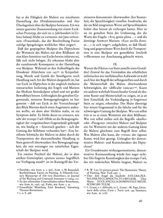 hat er die Fahigkeit der Malerei zur simultanen               steinerns demonstrativ iiberwunden: ihre Stumm-
Darstellung des Dreidimensionalen und ihre                    heit, die Sprachlosigkeit visuellen Ausdrucks, die
Oberlegenheit iiber die Skulpturbewiesen. Ein wie             die ins Bild integrierten Worte auf Spruchbandern
immer gearteter Zusammenhang mit einem Eyck-                  bisher eher betont als verborgen hatten. Hier ist
schen Prototyp, der sich im I5. Jahrhundertin Ur-             sie im gemalten Stein der Umfassung, der die
bino befand, bliebe zu vermuten: mit Jans verlore-            Worte des Engels: >>Ave,gratia plena ...<<und die
nem ?Frauenbad<, das der Beschreibung Fazios                  demiitige Antwort Mariens: >Ecce ancilla domi-
zufolge Spiegelungen weiblicher Akte zeigte94.                ni...<< in sich tragt99, aufgehoben, so dag Hand-
  Dafi der gespiegelten Skulptur des Diptychons               lung und gesprochenes Wort durch die Transposi-
der Wettstreit des Malers mit dem Bildhauer als               tion in eine Skulptur mit gemeiielter Inschrift
eine klare Intention van Eycks bereits inharent sei,          vollkommen zur Anschauung gebracht waren.
laigt sich nicht belegen. Zu erkennen bliebe aber
die zunehmende Konsequenz in der Darstellung                                          IX.
von Skulptur. Wahrend an den Aufenfliigeln des                Warum die Fiktion von Stein anstelle eines Gemal-
Dresdener Altarchens von I43795in K6rperhal-                  des? Zentral fur das Verstandnis des erheblichen
tung, Mimik und Gestik der Steinfiguren noch                  asthetischenwie intellektuellen Aufwands ist wohl
Handlung nach Art der Malerei dargestellt ist, hat            auch hier der Begriff der selbstgestellten und durch
van Eyck im Diptychon in der ungleich starkeren               die Meisterschaft des Malers iiberwundenen
statuarischen Isolierung des Engels und Mariens               Schwierigkeit, der >difficulte vaincue<<I?.Kaum
das Medium Steinskulptur scharf und mit grofer                ein andererwahrhaft hinreichender Grund als der,
Bewugtheit betont. Leblosigkeit des gemalten Ge-              seine Kunst und Meisterschaft zu zeigen, ist ja an
genstands, steinerne Bewegungslosigkeit ist hier              dem Entschluf, die Verkiindigung in fingiertem
gemeint - dafi van Eyck in der Vorzeichnung96                 Stein zu zeigen, erkennbar. Der Maler iibertragt
den Blick Mariens durch einen Augenstern andeu-               hier seinen Gegenstand in die falsche und fur ihn
ten wollte, sie dann aber blicklos malte, ist ein             schwierigere Gattung der Skulptur.Wie von selbst
Symptom dafiir. Es bleibt daran zu erinnern, wie              tritt er so in einen Wettstreit mit dem Bildhauer.
sehr der trompe-l'oeil-Effekt an die Bewegungslo-             Wie von selbst stellen sich die Begriffe >duello?
sigkeit der vorgetauschten Gegenstande gekniipft              oder >Paragone<zwischen Malerei und Skulptur
ist, wie haufig er - historisch gesehen - sich der            ein: Im Wettstreit mit der anderen Gattung kame
Gattung des Stillebens verbunden hat97.Eine be-               die Malerei gleichsam zum Begriff ihrer selbst.
riihmte Schwache der Malerei ist dabei durch die              Was Malerei alles kann, die >virtus? der eigenen
Transposition der darzustellenden Handlung in                 Kunst, wird hier gezeigt. Unleugbar der demon-
Stein geistvoll iiberwunden: ihre Bewegungslosig-             strative Malerei- und Kunstcharakter des Dipty-
keit, die nun sozusagen zur natiirlichen Eigen-               chons!
schaft der Skulptur wird.                                      Ein Grundmuster wirkungsorientierter, demon-
  Ein zweiter Nachteil der Malerei, der in dem                strativer Kunstausiibung wurde hier sogar sicht-
antiken Gemeinplatz >pictura tacens? begrifflich              bar:Die fingierte Kunstlosigkeit des trompe-l'oeil,
zur Verfiigung stand98,ist im Kunstgriff des Ver-             das mit malerischen Mitteln leugnet, Malerei zu

94 Panofsky, wie     Anm. 9, 2, 36If.,Anm. 7; M. Baxandall,   98R. W. Lee, Ut picturapoesis: The HumanisticTheory
   Bartholomaeus                   A
               Faciuson Painting. Fifteenth-Cen-     of Painting,New York 1967,3.
   tury Manuscript >De viris illustribus<, Journal 99Uber dem Engel die Inschrift: AVE.GRA.PLE-
                 of                     in:
   of the Warburgand CourtauldInstitutes27 (1964), o02.          NA.DNS.TECU.BNDCTA.TV.I.MVLIEIB. Uber
95 Zu den stilistischenUnterschiedenzuletzt Rosenbaum,           Maria: ECCE.ANCILLA.DOMINI.FIAT.MICHI.
  wie Anm. 83, Io9f.;vgl. Eisler, wie Anm. 2, 59.                SCDM.VBV.TUUM.
96Freundliche Mitteilung Emil Bosshard, Sammlung              IooL. Grassi,s. v. difficolta,in: L. Grassi- M. Pepe, Dizio-
  Thyssen-Bornemisza.                                           nario della critica d'arte i, Turin 1978,   149;   Summers,
97 S. O.   S. 468.                                              wie Anm. 28, I77ff.


                                                                                                                     48I
 