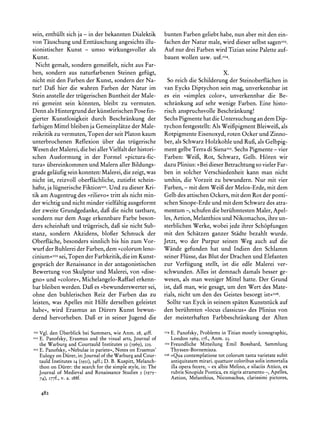 sein, enthiillt sich ja - in der bekannten Dialektik             bunten Farben geliebt habe, nun aber mit den ein-
von Tauschung und Enttauschung angesichts illu-                  fachen der Natur male, wird dieser selbst sagenIo3.
sionistischer Kunst - umso wirkungsvoller als                    Auf nur drei Farben wird Tizian seine Palette auf-
Kunst.                                                           bauen wollen usw. usf.0I4.
  Nicht gemalt, sondern gemeifielt, nicht aus Far-
ben, sondern aus naturfarbenen Steinen gefiigt,                                            X.
nicht mit den Farben der Kunst, sondern der Na-                    So reich die Schilderung der Steinoberflachen in
tur! Dag hier die wahren Farben der Natur im                     van Eycks Diptychon sein mag, unverkennbarist
Stein anstelle der triigerischen Buntheit der Male-              es ein ?simplex color<, unverkennbar die Be-
rei gemeint sein k6nnten, bleibt zu vermuten.                    schrankung auf sehr wenige Farben. Eine histo-
Denn als Hintergrund der kiinstlerischenPose fin-                risch anspruchsvolle Beschrankung!
gierter Kunstlosigkeit durch Beschrankung der                    Sechs Pigmente hat die Untersuchung an dem Dip-
farbigen Mittel bleiben ja Gemeinplatze der Male-                tychon festgestellt: Als Weifipigment Bleiweif, als
reikritik zu vermuten, Topen der seit Platon kaum                Rotpigmente Eisenoxyd, roten Ocker und Zinno-
unterbrochenen Reflexion iiber das triigerische                  ber, als Schwarz Holzkohle und Ruf, als Gelbpig-
Wesen der Malerei,die bei allerVielfalt der histori-             ment gelbe Terradi SienaIo5.  Sechs Pigmente - vier
schen Ausformung in der Formel >pictura-fic-                     Farben: Weif, Rot, Schwarz, Gelb. H6ren wir
tura? iibereinkommen und Malern aller Bildungs-                  dazu Plinius: ?Bei dieser Betrachtungso vieler Far-
grade gelaufig sein konnten: Malerei, die zeigt, was             ben in solcher Verschiedenheit kann man nicht
nicht ist, reizvoll oberflichliche, zutiefst schein-             umhin, die Vorzeit zu bewundern. Nur mit vier
hafte, ja liignerische FiktionIoI.Und zu dieser Kri-             Farben,- mit dem Weif der Melos-Erde, mit dem
tik am Augentrug des ?rilievo< tritt als nicht min-              Gelb des attischen Ockers, mit dem Rot der ponti-
der wichtig und nicht minder vielfiltig ausgeformt               schen Sinope-Erde und mit dem Schwarz des atra-
der zweite Grundgedanke, dag die nicht tastbare,                 mentum -, schufen die beriihmtesten Maler, Apel-
sondern nur dem Auge erkennbare Farbe beson-                     les, Aetion, Melanthios und Nikomachos, ihre un-
ders scheinhaft und triigerisch, dag sie nicht Sub-              sterblichen Werke, wobei jede ihrer Sch6pfungen
stanz, sondern Akzidens, blofBer Schmuck der                     mit den Schatzen ganzer Stidte bezahlt wurde.
Oberflache, besonders sinnlich bis hin zum Vor-                  Jetzt, wo der Purpur seinen Weg auch auf die
wurf der Buhlerei der Farben,dem >colorum leno-                  Wande gefunden hat und Indien den Schlamm
cinium<<02 Topen der Farbkritik,die im Kunst-
             sei,                                                seiner Fliisse, das Blut der Drachen und Elefanten
gesprach der Renaissance in der antagonistischen                 zur Verfiigung stellt, ist die edle Malerei ver-
Bewertung von Skulptur und Malerei, von >dise-                   schwunden. Alles ist demnach damals besser ge-
gno< und >colore<<,    Michelangelo-Raffael erkenn-              wesen, als man weniger Mittel hatte. Der Grund
bar bleiben werden. Daf es ?bewunderswertersei,                  ist, daf man, wie gesagt, um den Wert des Mate-
ohne den buhlerischen Reiz der Farben das zu                     rials, nicht um den des Geistes besorgt ist<<o6.
leisten, was Apelles mit Hilfe derselben geleistet                Sollte van Eyck in seinem spaten Kunststiick auf
habe<, wird Erasmus an Diirers Kunst bewun-                      den beriihmten ?locus classicus? des Plinius von
dernd hervorheben. Daf er in seiner Jugend die                   der meisterhaften Farbbeschrankung der Alten

o10Vgl. den Uberblick bei Summers, wie Anm. 28, 4Iff.            104 E.   Panofsky, Problems in Titian mostly iconographic,
I02   E. Panofsky, Erasmus and the visual arts, Journal of            London 1969, I7f., Anm. 23.
      the Warburg and Courtauld Institutes 32 (1969), 225.       Is Freundliche Mitteilung Emil Bosshard, Sammlung
103 E.
         Panofsky, >Nebulaein pariete-, Notes on Erasmus'           Thyssen-Bornemisza.
      Eulogy on Diirer,in:Journalof the Warburg Cour-
                                                    and          o06>Qua contemplationetot colorum tantavarietatesubit
      tauld Institutes 14 (Is95),34ff.;D. B. Kuspitt, Melanch-      antiquitatem  mirari.quattuorcoloribussolis inmortalia
      thon on Diirer: the searchfor the simple style, in: The       illa opera fecere, - ex albis Melino, e silaciis Attico, ex
      Journal of Medieval and RenaissanceStudies 3 (I973-           rubrisSinopidePontica,ex nigris atramento-, Apelles,
      74),I77f.,v. a. i88f.                                         Aetion, Melanthius, Nicomachus, clarissimi pictores,

      482
 