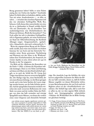 Bezug genommen haben? Sollte er seine Palette                                                                   :




analog den vier Farben des ApellesIo7beschrankt
haben? Es bleibt dabei zu bedenken, daf der antike
                                                                                                       i        :




                                                                                                           *:



                                                                                                       .:
Text mit seiner Ausdrucksweise >... ex albis, ex
                                                                                                           i.



                                                                                                           s:       F
                                                                                                                    L2


rubris ...<<zwischen den einzelnen Pigmenten und
den vier abstrakten Farbbegriffen Weifi, Rot,
Schwarz, Gelb ebenso klar unterscheidet wie etwa
die im 14. Jahrhundert in Neapel verfafte Schrift
>De arte illuminandi<<,  die aus demselben Text
merkwiirdigerweise    eine Dreifarbentheorie des
Plinius mit Schwarz, Weif3,Rot herausliestio8.Van
Eyck selbst hat teils in abstrakten Farbbegriffen,
teils in Pigmenten gedacht, wie seine Farbnotizen
am Rand der Silberstiftzeichnung des Kardinals
Albergati zeigen: ?>Sanguinnachtich?, ?>geelach-
tich<, >blauachtich<,aber auch >ockereachtich<<Ios.
  Wenn der angesprochene Bezug auf die Plinius-
stelle zutrifft, dann ware eine Einsicht von hohem
Interesse fur van Eyck und das historische Ver-
standnis seiner Kunst gewonnen: Nachahmung
und Wettstreit mit den Alten in der Wiederauf-
nahme ihrer Vierfarbenmalerei,der Anspruch, ein
zweiter Apelles zu sein, waren schon um 1440 im
Norden in die Tat umgesetzt.
  Ein Blick auf die ,Madonna des Kanonikus van
                                                    ii. Jan van Eyck, Madonnades Kanonikusvan der
der Paele<<1o  (Abb. ii) k6nnte die Hypothese indi- Paele,Briigge,StedelijkeMusea.Detail:Helm und Rii-
rekt bestatigen. Denn so wie Helm und Riistung,                      stung des H1. Georg
auf denen sich Mariamit dem Kind mehrfach spie-
gelt, so ist auch der Schild des HI. Georg dort
Tragereines kleinen, konvex verzerrten Spiegelbil- tragt. Die raumliche Lage des Schildes, der seine
des. Der Heilige tragt ihn, einen Stechschild, der konvex aufgew6lbte Innenseite der Mitte des Bil-
mit einem Riemen befestigt, vor der Brust getragen des nur halb zuwendet, deutet an, dafgdie beiden
wurde und in den beim Stechen die Lanze einge- Manner ungefahr vor dessen Mittelachse stehen,
legt werden konnte, um die linke Schulter gewor-    in jener Betrachterposition, die van Eyck und sein
den. Auf der spiegelnden Innenseite erscheint zwi-  Begleiter schon vor der ,Arnolfinihochzeit< ein-
schen den stark verzerrten Reflexionen der roten nehmen. Der Schluf liegt nahe, dafi es auch hier
Saule von unten und der weifen Fahne des Heili-     er selbst ist, der vor dem eigenen Bilde stehend,
gen von oben das halb versteckte und winzige        durch sein hineingespiegeltes schattenhaftes
Spiegelbild zweier Manner, von denen der vordere >Ydolum? die Wirklichkeit des im Bilde Gezeig-
einen roten Chaperon und ebensolche Striimpfe ten gleichsam bestatigt.
  cumtabulae  eorumsingulae oppidorum  venirent opi-   07                                            TheFortu-
                                                             J. Gage,A locus classicusof colourtheory:
                      in
  bus.nuncet purpuris parietes  migrantibus India
                                            et                             Journal the Warburg Courtauld
                                                             nes of Apelles,     of          and
  conferentefluminum  suorumlimum,draconum      ele-         Institutes44 (1981), V. L. Bruno, Form and Colour
                                                                                iff.;
  phantorumque  saniem nullanobilispictura omnia
                                         est.              in Greek Painting, London I977, 68ff.
  ergomeliora fuere,cumminorcopia.itaest,quo-
              tunc                                     I08
                                                           Gage, wie Anm. 107, i8.
  niam,ut supra diximus,rerum, animi
                              non       pretiisexcu-   lo9 Dhanens, wie Anm. 5, 388.
                                                        110
   bantur.<Nat. hist. XXXV, S. 50, wie Anm. 35,47ff.       Dhanens, wie Anm. 5, 2I2ff.

                                                                                                       483
 