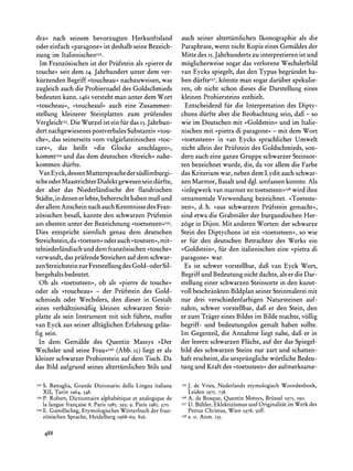 dra< nach seinem bevorzugten Herkunftsland                          auch seiner altertiimlichen Ikonographie als die
oder einfach >>paragone< deshalb seine Bezeich-
                           ist                                      Paraphrase,wenn nicht Kopie eines Gemaldes der
nung   im ItalienischenI32.                                         Mitte des 15.Jahrhundertszu interpretierenist und
  Im Franzisischen ist der Priifstein als >pierrede                 moglicherweise sogar das verlorene Wechslerbild
touche? seit dem 14. Jahrhundert unter dem ver-                     van Eycks spiegelt, das den Typus begriindet ha-
kiirzenden Begriff ?toucheau? nachzuweisen, was                     ben diirfteI37,
                                                                                  konnte man sogar dariiber spekulie-
zugleich auch die Probiernadel des Goldschmieds                     ren,  ob nicht schon dieses die Darstellung eines
bedeuten kann. 1461  versteht man unter dem Wort                    kleinen Probiersteins enthielt.
>toucheau<<,   >toucheaul<<  auch eine Zusammen-                     Entscheidend fir die Interpretation des Dipty-
stellung kleinerer Steinplatten zum priifenden                      chons diirfte aber die Beobachtung sein, dafi - so
VergleichI33. Wurzel ist ein fir das 13.Jahrhun-
              Die                                                   wie im Deutschen mit >Goldstein? und im Italie-
dert nachgewiesenes postverbales Substantiv?tou-                    nischen mit >>pietra paragone<- mit dem Wort
                                                                                          di
che<, das seinerseits vom vulgarlateinischen ?toc-                  ?toetssteen< in van Eycks sprachlicher Umwelt
care<<, das heifit ?die Glocke anschlagen?,                         nicht allein der Priifstein des Goldschmieds, son-
kommtI34   und das dem deutschen ?Streich<nahe-                     dern auch eine ganze Gruppe schwarzer Steinsor-
kommen diirfte.                                                     ten bezeichnet wurde, die, da vor allem die Farbe
  Van Eyck, dessenMutterspracheder siidlimburgi-                    das Kriteriumwar, neben dem Lydit auch schwar-
sche oder MaastrichterDialekt gewesen sein diirfte,                 zen Marmor, Basaltund dgl. umfassen konnte. Als
der aber das Niederlandische der flandrischen                       >inlegwerkvan marmeren toetssteen<<38     wird ihre
Stadte,in denen er lebte, beherrschthaben muf und                   ornamentale Verwendung bezeichnet. >Toetsste-
der allem Anschein nach auch Kenntnisse des Fran-                   nen?, d. h. >aus schwarzem Priifstein gemacht<<,
zosischen besafi, kannte den schwarzen Priifstein                   sind etwa die Grabmalerder burgundischen Her-
am ehesten unter der Bezeichnung >toetssteen<I35.                   zoge in Dijon. Mit anderen Worten: der schwarze
Dies entspricht ziemlich genau dem deutschen                        Stein des Diptychons ist ein ?toetssteen<, so wie
Streichstein,da ?toetsen? oder auch ?toutsen<,mit-                  er fur den deutschen Betrachter des Werks ein
telniederlandischund dem franzisischen ?touche<                     >Goldstein<, fir den italienischen eine >>pietra di
verwandt, das priifende Streichenauf dem schwar-                    paragone? war.
zen Streichsteinzur Feststellung des Gold- oder Sil-                 Es ist schwer vorstellbar, dafi van Eyck Wort,
bergehaltsbedeutet.                                                 Begriff und Bedeutung nicht dachte, als er die Dar-
  Ob als ?toetssteen?, ob als ?pierre de touche?                    stellung einer schwarzen Steinsorte in den kunst-
oder als >toucheau? - der Priifstein des Gold-                      voll beschranktenBildplan seiner Steinmalereimit
schmieds oder Wechslers, den dieser in Gestalt                      nur drei verschiedenfarbigen Natursteinen auf-
eines verhaltnismaifig kleinen schwarzen Stein-                     nahm, schwer vorstellbar, daft er den Stein, den
platte als sein Instrument mit sich fiihrte, mufite                 er zum Trager eines Bildes im Bilde machte, vollig
van Eyck aus seiner alltaglichen Erfahrung gelau-                   begriff- und bedeutungslos gemalt haben sollte.
fig sein.                                                           Im Gegenteil, die Annahme liegt nahe, daft er in
  In dem Gemalde des Quentin Massys >>Der                           der leeren schwarzen Flache, auf der das Spiegel-
Wechsler und seine Frau<I36    (Abb. 12) liegt er als               bild des schwarzen Steins nur zart und schatten-
kleiner schwarzer Probierstein auf dem Tisch. Da                    haft erscheint, die urspriinglichewirtliche Bedeu-
das Bild aufgrund seines altertiimlichen Stils und                  tung und Kraft des ?toetssteen? der aufmerksame-

I32   S. Battaglia,Grande Dizionario della Lingua italiana          '35   J. de Vries,Nederlands          Woordenboek,
                                                                                               etymologisch
      XII, Turin I964, 548.                                               Leiden   1971, 738.
I33   P. Robert, Dictionnaire alphabetiqueet analogiquede           I36   A. de Bosque, Quentin Metsys, Briissel 1975, I90.
      la langue francaise 8, Paris I985, 393; 9, Paris I985, 370.   I37   U. Biihler,Eklektizismusund Originalitatim Werkdes
'34   E. Gamillscheg,EtymologischesWorterbuchder fran-                    Petrus Christus, Wien 1978, 9Iff.
      zosischen Sprache,Heidelberg I968-69, 856.                    I38   s. o. Anm. I35.


      488
 