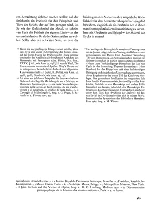 ren Betrachtung sichtbar machen wollte: daB der               beiden gemalten Statuettenihre k6rperliche Wirk-
Strichstein ein Priifstein fur den Feingehalt und             lichkeit fur den Betrachter iiberpriifbar spiegelnd
Wert des Strichs, der auf ihm gezogen wird, ist.              bewahren, zugleich als ein Priifstein der in ihnen
So wie der Goldschmied das Metall, so scheint                 manifesten spektakularenKunstleistung zu verste-
van Eyck die Feinheit der eigenen Linie139 der
                                           an                 hen sein? Priifstein und SpiegelI4o Malerei van
                                                                                                 der
unterscheidenden Kraft des Steins priifen zu wol-             Eycks in einem?
len. Sollte also der schwarze Stein, an dem die

 39Wenn die vorgeschlageneInterpretationzutrafe, kame           Der vorliegendeBeitragist die erweiterteFassungeines
      van Eyck mit seiner >Uberpriifung feinenLinie<
                                           der                  am 24.Januar  1989 gehaltenenVortragsim Rahmeneiner
      aufderleerenFlache Priifsteins >linea
                           des           der      summae        gemeinsamen mit Herrn Emil Bosshard, Sammlung
      tenuitatis? Apellesin derberiihmten
                 des                          Anekdotedes       Thyssen-Bornemisza,am SchweizerischenInstitut fur
      Wettstreits Protogenes
                  mit             nahe. Plinius,Nat. hist.,                         in
                                                                Kunstwissenschaft Zurich veranstaltetenKonferenz
      XXXV,5 8Iff., Anm.35,64ff.; vande Waal,
                     wie                H.            The       ?Neues zum Verkiindigungs-Diptychondes Jan van
      Linea  summae  tenuitatis Apelles.
                              of         Pliny'sPhraseand       Eyck in der Sammlung Thyssen-Bornemisza?.Herr
      its interpreters,
                      Zeitschrift Asthetik allgemeine
                                fur          und                Bosshard hat das Diptychon 1988einer fachkundigen
      Kunstwissenschaft (1967), Pollitt,wie Anm.36,
                         I2/I      ff.;                         Reinigungund eingehendenUntersuchungunterzogen,
      392ff.,44Iff.;Gombrich, wie Anm. 29, I4ff.                deren Ergebnisseer im ersten Teil der Konferenz vor-
I40   Als einesauszahllosen          fur
                           Beispielen den?werthaften?           legte. Ihre gesonderte Publikation ist vorgesehen. Ich
      Gebrauch Begriffs
                 des       Michelangelo 2. MaiI517an
                                        am                      habeihm fur Zusammenarbeit,    bereitwilligerteilteAus-
      Domenico                ...
                Buoninsegni: amebasta   l'animo que-
                                               far              kiinfte, Einblick in sein Manuskriptund andere Hilfe
      staopera dellafacciata SanLorenzo, sia,d'archi-
                           di           che                     freundlich zu danken. Abschlufi des ManuskriptsFe-
      tectura di sculptura, spechiodi tuctaItalia... I1
             e             lo                     <,            bruar1990.Eine Kurzfassung Vortragsform
                                                                                             in               erscheint
      Carteggio Michelangelo hrsg.v. G. Poggi,P. Ba-
                di                I,                            unter dem Titel. Ein >Priifsteinder Malerei<bei Jan
      rocchi u. a., Florenz I965,277.                           van Eyck? in: Der Kiinstleriiber sich in seinem Werk.
                                                                InternationalesSymposium der Bibliotheca Hertziana
                                                                Rom 1989, hrsg. v. M. Winner.




Aufnahmen: I Ewald Graber. - 2, 4 Institut Royal du Patrimoine Artistique, Bruxelles. - 3 Frankfurt, Staedelsches
Kunstinstitut. - 5 Museo Civico, Turin. - 6, ii Stedelijke Musea, Brugge. - 7 Metropolitan Museum, New York.
- 8 John Pecham and the Science of Optics, hrsg. v. D. C. Lindberg, Madison I970. - 12 Documentation
                   photographique la Reuniondes museesnationaux,Paris.- 9, o0Autor.
                                  de

                                                                                                              489
 