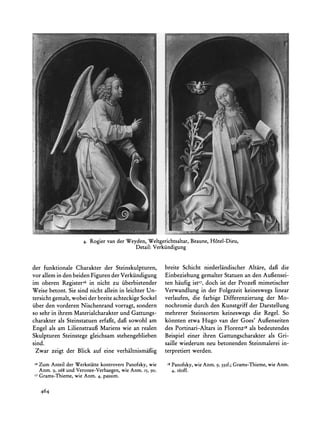 4. Rogiervan der Weyden,Weltgerichtsaltar,
                                                              Beaune,H6tel-Dieu,
                                          Detail:Verkiindigung


der funktionale Charakter der Steinskulpturen,        breite Schicht niederlandischer Altare, daft die
vor allem in den beiden Figuren der Verkiindigung     Einbeziehung gemalter Statuen an den Aufiensei-
im oberen Registeri6 in nicht zu iiberbietender       ten haufig istI7, doch ist der Prozefi mimetischer
Weise betont. Sie sind nicht allein in leichter Un-   Verwandlung in der Folgezeit keineswegs linear
tersicht gemalt, wobei der breite achteckige Sockel   verlaufen, die farbige Differenzierung der Mo-
fiber den vorderen Nischenrand vorragt, sondern       nochromie durch den Kunstgriff der Darstellung
so sehr in ihrem Materialcharakter  und Gattungs-     mehrerer Steinsorten keineswegs die Regel. So
charakter als Steinstatuen erfagft,dafi sowohl am     k6nnten etwa Hugo van der Goes' Aufienseiten
Engel als am Lilienstraufi Mariens wie an realen      des Portinari-Altars in FlorenzI8 als bedeutendes
Skulpturen Steinstege gleichsam stehengeblieben       Beispiel einer ihren Gattungscharakter als Gri-
sind.                                                 saille wiederum neu betonenden Steinmalerei in-
 Zwar zeigt der Blick auf eine verhaltnismaifig       terpretiert werden.
x6ZumAnteilderWerkstitte   kontrovers       wie        i8                             Grams-Thieme,wie Anm.
                                    Panofsky,               Panofsky,wie Anm. 9, 332f.;
  Anm. 9, 268 und Veronee-Verhaegen, Anm. 15, 90.
                                   wie                      4, I6off.
'7   Grams-Thieme,wie Anm. 4, passim.

     464
 