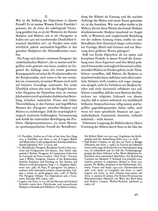 II.                                 dung der Malerei als Gattung und des sozialen
Wie ist die Stellung des Diptychons in diesem                   Aufstiegs des Malers und seiner Kunst geworden
Prozefi? Es ist meines Wissens Erwin PanofskyIs                 ist, ist die Annahme. Wie von selbst mufgteja die
gewesen, der als erster die naheliegende Vermu-                 Malerei, die mit ihren Mitteln das fremde Medium
tung geaugfert   hat, es sei der Wettstreit der Kunste          dreidimensionaler Skulptur tauschend vor Augen
Skulptur und Malerei, wie er als '>Paragone?        in          stellt, in Wettstreit und vergleichende Beziehung
Italien seit 1400 mit zunehmender Deutlichkeit li-              mit der anderen Gattung treten, mufgte sie zum
terarisch iiberliefert ist20, im Norden zwar nicht              Bewugftseinihrer theoretisch langst vorformulier-
schriftlich, jedoch anschaulich-begrifflos in den               ten Vorziige, Mittel und Grenzen und zur Beto-
gemalten Skulpturen der Altaraufenseiten mani-                  nung ihres groferen Wertes gelangen22.
fest.                                                             Daf van Eycks Diptychon als ein spates und
 Die Frage nach diesem >stummen Paragone? der                   komplexes Produkt in diesen Prozef der Entste-
niederlandischen Malerei2z, so stumm und be-
                                der                             hung einer ihren Eigenwert und ihre Mittel pole-
grifflos nicht gewesen sein kann, sondern im Ge-                misch betonenden und zugleich theoretisch reflek-
genteil die Anfange eines wie immer gearteten                   tierenden Malerei im Norden geh6rt, ist die These.
Kunstgesprachsauf seiten der Produzierenden wie                 Schwer vorstellbar, daf Malerei, die Skulptur so
der Rezipierenden, auch wenn es fiir uns versun-                tauschend malen kann, dai diese nicht allein natiir-
ken ist, voraussetzt, ist meines Wissens noch nicht             liche Schatten wirft, sondern sich sogar naturge-
auf breiterer Grundlage untersucht. Ein erster                  treu spiegelt, nicht ihr Verhaltnis zur Skulptur be-
Uberblick scheint aber trotz des Mangels literari-              riihrt und nicht theoretisch reflektiert sein soil.
scher Zeugnisse die Hypothese einer im zweiten                  Schwer vorstellbar, daf der erste Besitzer des Dip-
Jahrhundertviertelspielenden dialektischen Bezie-               tychons nur religi6sen Gebrauch von diesem
hung zwischen malerischer Praxis und friiher                    machte, daf er seinem asthetisch wie intellektuell
Theoriebildung in den Formen und begrifflichen                  brillanten Anspruchsniveau v6llig stumm und be-
Mustern des >>Paragone<<       zwischen Skulptur und            grifflos gegeniibergestanden haben sollte, auch
Malerei zu rechtfertigen. Daf die urspriinglich li-             wenn wir seine sprachliche Situation um 1440 -
turgisch motivierte Farblosigkeit, Voraussetzung                niederlandisch, franz6sisch, lateinisch, vielleicht
und Anlaf der malerischen Bewaltigung des Pro-                  italienisch - nicht kennen.
blems ?Skulpturenimitation<, zu einem Movens                     Vehemente Leugnung des Bildcharakters,fiktive
im epochenspezifischen Prozef der Bewuftwer-                    Ersetzung der Malerei durch Stein ist die Idee des


 I9E. Panofsky,
              Galileoas a Criticof the Arts,Den Haag                 Die Kolner Maler von I300-I430. Ergebnisse des Kollo-
      1954,3; Panofsky, wie Anm. 9, i62; A. Legner, Bilder           quiums und der Ausstellung, K6ln I974,v.a. i6off.
      undMaterialien derspitgotischen
                   in               Kunstproduktion,            22
                                                                     Daf Robert Campin, so wie Jan van Eyck in Brigge
      StaedelJahrbuch,N.F. 6 (1970),i68.                             (Dhanens, wie Anm. 5, I49ff.),in Tournai als Fafmaler
 20   L.Mendelsohn,     Benedetto
                 Paragoni.      Varchi's Lez-
                                       Due                           (wenn nicht sogarals Entwerfer)von Steinskulptur   tatig
      zioni and Cinquecento Art theory, Ann Arbor 1982,              war, ist urkundlich und im Fall der Verkiindigungs-
            I.
      passim; Richter,      A
                     Paragone. Comparison theArts
                                        of                           gruppedes JehanDelemer in Ste. Marie-Madelaine       be-
      by Leonardoda Vinci, London - New York - Toronto               kanntlichauch anschaulichiiberliefert.Zur Beziehung
      I949;J. White,Paragone:    Aspectsof the Relationship          Campins zur Skulptur:P. Rolland, Les primitifs tour-
      between Sculpture and Painting, in: Art, Science and           naisiens peintres et sculpteurs, Briissel u. Paris I932,
      History in the Renaissance,hrsg. v. C. Singleton,Balti-        passim;Th. Muller,Sculpturein the Netherlands,Ger-
      more 1967, 43ff.; H. Pepe, I1 >paragone< pittura e
                                                tra                  many, France and Spain I440-1500, Harmondsworth
      scultura nella letteraturaartisticarinascimentale,Cul-         I966, 207f., Anm. 55; Campbell, wie Anm. io, 646f.;
      tura e scuola 30, aprile-giugno 1969, Izoff.; P. Hecht,        Legner, wie Anm. I9, i6of.; Dessins sous-jacent, wie
      The Paragone Debate: Ten illustrations and a Com-              Anm. io, passim;D. Jansen,Der Kolner Provinzialdes
      ment, Simiolus XIV (1984), I25ff.                              MinoritenordensHeinrich von Werl, der Werl-Altar
 2I   Legner,wie Anm. 19, v.a. i68 mit Hinweis auf Gerhard           und Robert Campin, Wallraf-RichartzJahrbuch 45
      Schmidt, sowie ders. Polychrome und monochrome                 (I985), i6f.
      Skulpturin Realitatund Abbild, in:Vor StefanLochner.

                                                                                                                    465
 