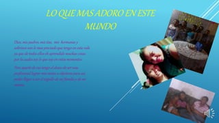 LO QUE MAS ADORO EN ESTE
MUNDO
Dios, mis padres, mis tías, mis hermanas y
sobrinos son lo mas preciado que tengo en esta vida
ya que de todos ellos eh aprendido muchas cosas
por la cuales soy lo que soy en estos momentos
Pero aparte de eso tengo el deseo de ser una
profesional lograr mis metas u objetivos para así,
poder llegar a ser el orgullo de mi familia y de mi
misma