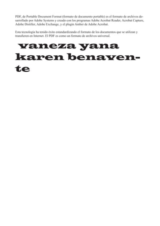 PDF, de Portable Document Format (formato de documento portable) es el formato de archivos de-
sarrollado por Adobe Systems y creado con los programas Adobe Acrobat Reader, Acrobat Capture,
Adobe Distiller, Adobe Exchange, y el plugin Amber de Adobe Acrobat.

Esta tecnología ha tenido éxito estandardizando el formato de los documentos que se utilizan y
transfieren en Internet. El PDF es como un formato de archivos universal.


vaneza yana
karen benaven-
te
 