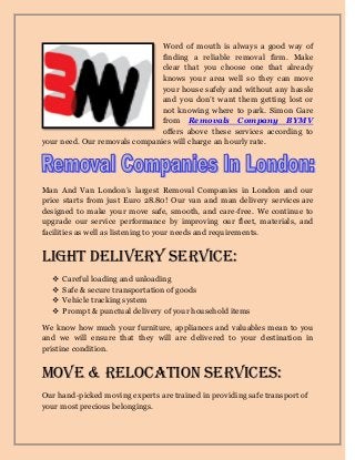 Word of mouth is always a good way of
finding a reliable removal firm. Make
clear that you choose one that already
knows your area well so they can move
your house safely and without any hassle
and you don’t want them getting lost or
not knowing where to park. Simon Gare
from Removals Company BYMV
offers above these services according to
your need. Our removals companies will charge an hourly rate.
Man And Van London’s largest Removal Companies in London and our
price starts from just Euro 28.80! Our van and man delivery services are
designed to make your move safe, smooth, and care-free. We continue to
upgrade our service performance by improving our fleet, materials, and
facilities as well as listening to your needs and requirements.
Light Delivery Service:
 Careful loading and unloading
 Safe & secure transportation of goods
 Vehicle tracking system
 Prompt & punctual delivery of your household items
We know how much your furniture, appliances and valuables mean to you
and we will ensure that they will are delivered to your destination in
pristine condition.
Move & Relocation Services:
Our hand-picked moving experts are trained in providing safe transport of
your most precious belongings.
 