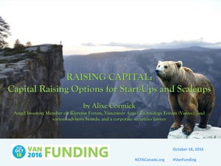 NCFACanada.org #VanFunding
RAISING CAPITAL:
Capital Raising Options for Start-Ups and Scaleups
by Alixe Cormick
Angel Investor; Member of: Kieretsu Forum, Vancouver Angel Technology Forum (Vantec), and
various advisory boards; and a corporate securities lawyer
October 18, 2016
 