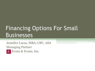 Financing Options For Small
Businesses
Jennifer Lucas, MBA, CBV, ASA
Managing Partner
Evans & Evans, Inc.
 