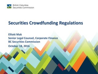 Securities Crowdfunding Regulations
Elliott Mak
Senior Legal Counsel, Corporate Finance
BC Securities Commission
October 18, 2016
 