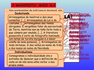 O MANIFESTO:  MÁIS ALÁ Asinado por  Manuel Antonio e  Álvaro Cebreiro, en 1922 Sen pretensións de suficiencia doutoral, nin de ningún outro xeito semellante, a rebeldía duns mozos galegos fai esta chamada á Mocidade intelectual da nosa Terra.  O xesto Non nos erguemos do xeito que o fan a maioría dos que noutras terras publican manifestos máis ou menos literarios. Case todos eles tencionan arrecadar adeptos para algún novo ismo que aparece querendo ser a derradeira verba da moderna Estética cando, en verdade, non son máis que unha nova proba de que un esnobismo operetesco invade a Literatura. Nós tencionamos tan só facer unha protesta forte, densa e implacable contra os vellos.  Destinatarios Singularidade fronte aos outros movementos e crítica destes Intención principal Nós Despois de ter dito que non traernos pretensións doutorais nin doutro xeito semellante, xa non cómpre dicir que estamos moi lonxe de querer impor ningunha concreta lexislación estética.  Cansos xa de percorrer camiños vellos e fracasados, temos arrenegado de todos eles; pero non queremos sinalar un camino determinado. A nosa ruta, nos primeiros pasos, quere tan só coñecer por onde non debemos ir: tódolos outros caminos poden ser nosos. A Novidade que enxerguemos é tan só un anedamento, un ceibamento do pasado sen a definición da súa resultanza: isto é arbitrariamente persoal. A única estratexia común é o rexeitamento do pasado Non se propón unha nova estética Os vellos Os vellos non son os que escribiron hai moitos anos -eles son os devanceiros. Os vellos son os que escriben hoxe como se vivisen no antonte dos séculos. E a lei de sucesividade que nos fai respetar aos devanceiros, é a mesma que nos ergue e move para enterrar os vellos en vida, baixo a lousa innabil da súa vulgaridade, pola acefalia que supón o desexo de definir co pasado a hora de hoxe   Respecto polos devanceiros Crítica dos “vellos” Os devanceiros Nós non podemos ollar sen carraxe o baixo e noxento ruralismo de Losada. [...] Nin a baldeirez verbalista, importación madrileña de Curros. Non podemos prestar a nosa louvanza á socorrida e ridícula "posse" do falso romantismo, enfermidade de moda naquel tempo, que chegou a deslucir algunha das páxinas verdadeiramente nosas, grandes e persoais de Rosalía. Nin interesarnos polo estreito xeito de Pondal, que tan só puido ser un imperceptible eco da grandiosidade dos rumorosos e da maxestosa paganía bárdica. 0 herdo dos devanceiros redúcese pois a un exemplo de vontade e patriotismo, espido de toda eficacia literaria como non sexa pola reacción que produce o desagrado. Infravalora-ción dos devanceiros A fala Unha fala que non estea pervertida por académicos nin por puristas; que non sufrise os estancamentos de verdugos armados de gramática que a emparedasen nun feixe de regras [...] terá que ser unha fala de inmellorables posibilidades porque o seu estado ceibe permitiralle axeitarse a tódalas navidades[...] E consentirafle o seu indelineamento ser cicelado de xeito que ela sexa un instrumento do artista e non el escravo dela. Pero hai aínda unha razón de orde suprema: a nosa Fala é nosa. Pospola a outra calquera, é unha forma do suicidio.  Reivindica- ción ética do galego Defensa dunha lingua libre das ataduras da Gramática Desbotando Arrenegamos de mestres e dos seus consellos. [...]. Arrenegamos da Lei e do Costume. [...]Arrenegamos dos temas obrigados. É vergoñoso falar da escravitude da Terra, mentres non se teña feito todo o que cómpre por anulala. [...]. A literatura paisaxista ó xeito de fotografía iluminada con notas de turista burgués é a maior caloña da nosa paisaxe[...]. Arrenegamos de toda imitanza. A dos vellos en nome da Vida; a dos nosos en nome da Novidade.  Individualismo Consagramos a individualidade ata o extremo de desexar que a definición de cada un de nós sexa unha verba: o seu propio nome. Exaltación do individualismo Contra os modelos literarios Contra os tópicos da literatura galega 