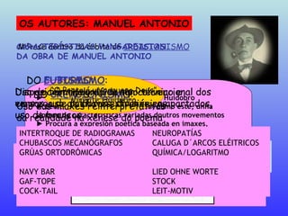 OS AUTORES: MANUEL ANTONIO Móvese dentro da órbita do  CREACIONISMO ►  Creado polo poeta chileno Vicente Huidobro ►  Semellante ao Ultraísmo, supón, como este, unha  síntese de características variadas doutros movementos ►  Procura a expresión poética baseada en imaxes,  liberadas dos seus significados habituais ►   O poeta é un ser elixido, capaz de captar a esencia da  realidade e reinterpretala desde a súa propia óptica Algunhas características deste movemento “ O Poeta é un pequeno Deus” Vicente Huidobro “ Crear un poema tomando á vida os seus motivos e transformándoos para darlles unha vida nova e in-dependente. Nada anecdótico nin descritivo. A emo-ción ha de nacer da única virtude creadora. Facer un poema como a natureza fai unha árbore”.  V. H. CARACTERÍSTICAS VANGARDISTAS DA OBRA DE MANUEL ANTONIO DO  CREACIONISMO : Uso das imaxes reinterpretativas da realidade na xénese do poema “ O paquebote esmaltado que cosía con liñas de fume áxiles cadros sen marco”  “ Soy el viejo marinero  que cose los horizontes cortados” V. Huidobro DO  CUBISMO : Disposición tipográfica non convencional dos versos, uso de chaves, división en apartados, uso de brancos... “ Aínda fica só “Ista tarde caviloso tan longa Xuan”  non acaba de pasar” “ a) Hoxe foi o pasamento d´o serán [...] b) Solta en disoantes riolas de barullo  [...] c) Un pensamento inconscente [...] d) Avenida de mayo [...] e) O gaiteiro / calado / acarrexa f) Chove n-a cidade [...] ” DO  FUTURISMO : Uso de terminoloxía de tipo técnico e emprego de palabras estranxeiras INTERTROQUE DE RADIOGRAMAS NEUROPATÍAS CHUBASCOS MECANÓGRAFOS  CALUGA D´ARCOS ELÉITRICOS GRÚAS ORTODRÓMICAS QUÍMICA/LOGARITMO NAVY BAR  LIED OHNE WORTE  GAF-TOPE STOCK COCK-TAIL  LEIT-MOTIV vivente Ollar super   vidente arrandear Aquel  d´o acordión   adormentar 