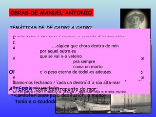 OBRAS DE MANUEL ANTONIO Con anacos do meu interior  (1920-22) Foulas  (1922-25) De catro a catro  (1926-27; ed.: 1928) Sempre e mais dispois Viladomar  (1928) 42 poemas soltos TEMÁTICAS DE  DE CATRO A CATRO C´as suas mans loiras / acenan mil adeuses as estrelas Ese intertroque de radiogramas / que reeditaron os faros e as  estrelas A alba intrusa / bateu as catro horas / Era o sino de proa / que  tornaba do Mar Pero a historia d´o pailebote branco / non-a sabía o piloto Envergada n-un mastro d´a Lúa / agarda-nos a meia noite Fomos ficando sós / o Mar o barco e mais nós As nosas soedades / veñen de tan lonxe / como as horas d´o reloxe Íbamo-nos fechando / cada un dentro d´a súa alta-mar Ibas xuntando soedades O MAR : preferentemente nocturno ou crepuscular e ele- mentos asociados: estrelas, lúa,faros, ronseis, barcos.. A SOIDADE : radical, ontolóxica, eterna O TEMPO : abundantes refencias ao decorrer do tempo  e aos elementos que o miden (reloxos, almanaques...),  A TERRA : como contrapunto do mar;  caracterízase pola desilusión, a mono- tonía e a saudade O minuteiro / (tic-tac) / asumeu o compás d´as travesías Cronometramos o pulso d´as tormentas Atoparemos n-o peirán / as follas evadidas / d´o almanaque d´os  nosos soños As nosas soedades / veñen de tan lonxe / como as horas d´o reloxe ...algúen que chora dentro de min por aquel outro eu que se vai n-o veleiro pra sempre coma un morto c´o peso eterno de todol-os adeuses 