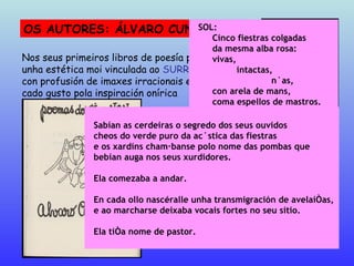 OS AUTORES: ÁLVARO CUNQUEIRO Nos seus primeiros libros de poesía presenta unha estética moi vinculada ao  SURREALISMO, con profusión de imaxes irracionais e un mar-cado gusto pola inspiración onírica Mar ao norde  (1932) Poemas do si e non  (1933) SOL: Cinco fiestras colgadas da mesma alba rosa: vivas, intactas, núas, con arela de mans,  coma espellos de mastros. SOMBRA: Cinco fiestras colgadas da mesma alba turba: quedas,   chás,   duras, sin afáns de presencia, sin afáns de fuxida. SEMPRE: Cinco fiestras: soio. Sabían as cerdeiras o segredo dos seus ouvidos cheos do verde puro da acústica das fiestras e os xardíns chamábanse polo nome das pombas que bebían auga nos seus xurdidores. Ela comezaba a andar. En cada ollo nascéralle unha transmigración de avelaíñas, e ao marcharse deixaba vocais fortes no seu sitio. Ela tiña nome de pastor. 