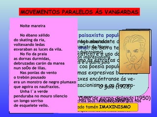 MOVEMENTOS PARALELOS ÁS VANGARDAS NEOTROBADORISMO F. BOUZA BREY É moi tradicional na reprodución dos esquemas da lírica medieval e nas composicións de carácter neopopularista Nao senlleira  (1933) Seitura  (1935) Naquel biduído dos bidos louzanos o páxaro Sol non pía seus raios, e morre de amor. Naquel biduído dos lanzales bidos o páxaro Sol non criba seus píos e morre de amor. Non criba seus ritmos, non pousa seus raios e albean de frío os albres delgados e morre de amor. Non criba seus raios, non tece seus fíos e albres e mámoas albean de frío ca poldra que morde no mato cativo. ÁLVARO CUNQUEIRO Máis renovador a respecto das temáticas e formas medievais, presenta nas súas obras neotrobadoris-tas, un tratamento das imaxes moi na liña dos move-mentos vangardistas Cantiga nova que se chama ribeira  (1933) Dona de corpo delgado  (1950) Toda a casa estaba chea de espellos para soñar, ai, amante! Muiñeira de cen augas deprendeunos a beilar, ai amante! Sís e nons de vidros noivos deixáronlle olleiras finas, ai amante! Pandeireta de namoros, cantaba canciós albinas, ai amante! Nos beizos do corvo mouro morréu de beilar soñando, ai amante! HILOZOÍSMO AMADO CARBALLO Destaca na súa poesía a presentación humanizada da natureza, continuando a liña  animista  de Norie-ga Varela (de aí a denominación de  hilozoísmo ). Son de salientar tamén a descrición impresionista da paisaxe, a abundancia de imaxes e o gusto polo cosmopolitismo O galo  (1928) Proel  (1967) Noite mareira No ébano xélido do skating da ría, voltexando ledas esvaraban as luces da vila. No fío da praia as dornas durmidas, debruzadas carón da marea nun soño de illas. Nas ponlas do vento o trebón pousado era un monstro de negro plumaxo que agoira os naufraxios. Unha lúa verde penduraba no mouro silencio un longo sorriso de esquelete vello. É preciso lembrar, con todo, que a inspiración na tradición litera-ria é radicalmente contraria ao espírito das vangardas   Inspirado na  recreación da lírica medieval  galego-  -portuguesa, fundamentalmente nos esquemas for-mais e no inxenuismo da  cantiga de amigo , participa (esencialmente en A. Cunqueiro) dunha certa vonta-de expresiva proxima á linguaxe vangardista. Inspirado na  tradición paisaxista popular , ca-racterízase por un emprego abundante de  ima-xes de natureza irracional . Se ben a temática (rural, mariñeira, paisaxística) e o uso dalgunhas estruturas métricas (como as estrofas de octo-sílabos) entroncan máis coa poesía popular ou costumista, as súas formas expresivas baseadas na concatenación de imaxes encóntranse ás ve-ces moi próximas ao Creacionismo e ao Surrea-lismo Este movemento é denominado tamén  IMAXINISMO 