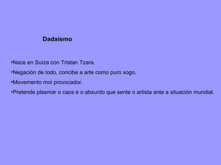 Dadaísmo Nace en Suíza con Tristan Tzara. Negación de todo, concibe a arte como puro xogo. Movemento moi provocador. Pretende plasmar o caos e o absurdo que sente o artista ante a situación mundial. 