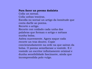 Para facer un poema dadaísta Colla un xornal. Colla unhas tesoiras. Escolla no xornal un artigo da lonxitude que conta darlle ao poema. Recorte o artigo. Recorte con coidado cada unha das palabras que forman o artigo e métaas nunha bolsa. Axítea suavemente. Agora saque cada recorte un tras doutro. Copie concienzudamente na orde na que saíran da bolsa. O poema semellarase a vostede. E é  vostede un escritor infinitamente orixinal e  dunha sensibilidade fascinante, aínda que incomprendida polo vulgo. 