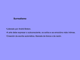 Surrealismo Liderado por André Breton. A arte debe expresar o subconsciente, os soños e as emocións máis íntimas. Creación da escrita automática, liberada da lóxica e da razón. 