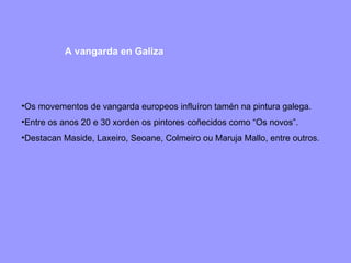 A vangarda en Galiza Os movementos de vangarda europeos influíron tamén na pintura galega. Entre os anos 20 e 30 xorden os pintores coñecidos como “Os novos”. Destacan Maside, Laxeiro, Seoane, Colmeiro ou Maruja Mallo, entre outros. 