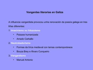 Vangardas  literarias en Galiza A influencia vangardista provocou unha renovación da poesía galega en tres liñas diferentes: 1 .  Imaxinismo ou hilozoísmo Paisaxe humanizada Amado Carballo 2.  Neotrobadorismo Formas da lírica medieval con temas contemporáneos Bouza Brey e Álvaro Cunqueiro 3.  Vangardismo Manuel Antonio 
