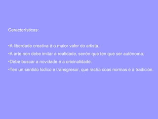 Características: A liberdade creativa é o maior valor do artista. A arte non debe imitar a realidade, senón que ten que ser autónoma. Debe buscar a novidade e a orixinalidade. Ten un sentido lúdico e transgresor, que racha coas normas e a tradición. 