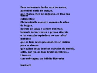 Deus vehemente dunha raza de aceiro, automóbil ebrio de espazo, que choras cheo de angustia, co freo nos dentes estridentes! Oh formidable monstro xaponés de ollos  de fragua, nutrido de lapas e aceites minerais, famento de horizontes e presas siderais o teu corazón expándese no seu taf-taf diabólico que os teus rexos pneumáticos se inchen para as danzas que bailen polas brancas estradas do mundo. solto, por fin, as túas bridas metálicas... Lánzaste  con embriaguez ao Infinito liberador Marinetti 