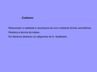 Cubismo Descompón a realidade e recompona de novo mediante formas xeométricas. Destaca a técnica da colaxe.  En literatura destacan os caligramas de G. Apollinaire. 