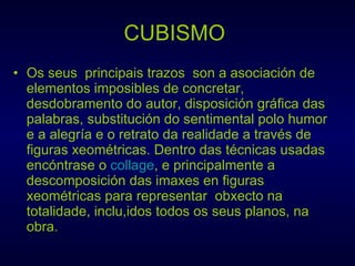 CUBISMO   Os seus  principais trazos  son a asociación de elementos imposibles de concretar, desdobramento do autor, disposición gráfica das palabras, substitución do sentimental polo humor e a alegría e o retrato da realidade a través de figuras xeométricas. Dentro das técnicas usadas  encóntrase o  collage , e principalmente a descomposición das imaxes en figuras xeométricas para representar  obxecto na  totalidade, inclu,idos todos os seus planos, na obra. 