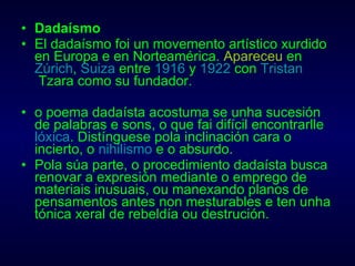 Dadaísmo El dadaísmo foi un movemento artístico xurdido en Europa e en Norteamérica.  Apareceu  en  Zúrich ,  Suiza  entre  1916  y  1922  con  Tristan  Tzara  como su fundador. o poema dadaísta acostuma se unha sucesión de palabras e sons, o que fai difícil encontrarlle  lóxica . Distínguese pola inclinación cara o incierto, o  nihilismo  e o absurdo. Pola súa parte, o procedimiento dadaísta busca renovar a expresión mediante o emprego de materiais inusuais, ou manexando planos de pensamentos antes non mesturables e ten unha tónica xeral de rebeldía ou destrución. 