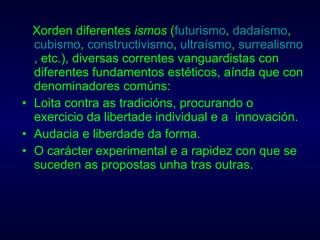 Xorden diferentes  ismos  ( futurismo ,  dadaísmo ,  cubismo ,  constructivismo ,  ultraísmo ,  surrealismo , etc.), diversas correntes vanguardistas con diferentes fundamentos estéticos, aínda que con denominadores comúns: Loita contra as tradicións, procurando o exercicio da libertade individual e a  innovación.  Audacia e liberdade da forma.  O carácter experimental e a rapidez con que se suceden as propostas unha tras outras.  