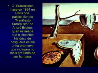 O  Surrealismo nace en 1924 en París coa  publicación do "Manifiesto Surrealista" de André Breton, quen estimaba que a situación histórica de posguerra esixía unha arte nova que indagara no máis profundo do ser humano. 