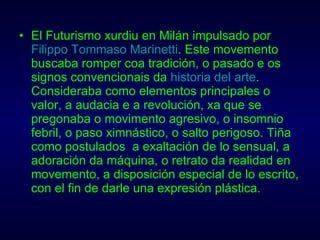 El Futurismo xurdiu en Milán impulsado por  Filippo Tommaso Marinetti . Este movemento buscaba romper coa tradición, o pasado e os signos convencionais da  historia del arte . Consideraba como elementos principales o valor, a audacia e a revolución, xa que se pregonaba o movimento agresivo, o insomnio febril, o paso ximnástico, o salto perigoso. Tiña como postulados  a exaltación de lo sensual, a adoración da máquina, o retrato da realidad en movemento, a disposición especial de lo escrito, con el fin de darle una expresión plástica. 