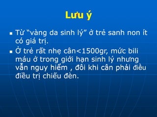 Lưu ý
 Từ “vàng da sinh lý” ở trẻ sanh non ít
có giá trị.
 Ở trẻ rất nhẹ cân<1500gr, mức bili
máu ở trong giới hạn sinh lý nhưng
vẫn nguy hiểm , đôi khi cân phải
điều trị chiếu đèn.
Lưu ý
 Từ “vàng da sinh lý” ở trẻ sanh non ít
có giá trị.
 Ở trẻ rất nhẹ cân<1500gr, mức bili
máu ở trong giới hạn sinh lý nhưng
vẫn nguy hiểm , đôi khi cân phải
điều trị chiếu đèn.
Lưu ý
 Từ “vàng da sinh lý” ở trẻ sanh non ít
có giá trị.
 Ở trẻ rất nhẹ cân<1500gr, mức bili
máu ở trong giới hạn sinh lý nhưng
vẫn nguy hiểm , đôi khi cân phải điều
Lưu ý
 