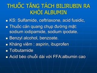 THUỐC TĂNG TÁCH BILIRUBIN RA
KHỎI ALBUMIN
 KS: Sulfamide, ceftriaxone, acid fusidic,
 Thuốc cản quang chụp đường mật:
sodium iodipamide, sodium ipodate.
 Benzyl alcohol, benzoate.
 Kháng viêm : aspirin, ibuprofen
 Tolbutamide
 Acid béo chuỗi dài với FFA:albumin cao
 