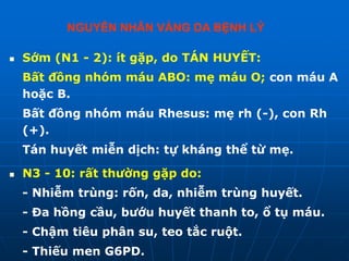  Sớm (N1 - 2): ít gặp, do TÁN HUYẾT:
Bất đồng nhóm máu ABO: mẹ máu O; con máu A
hoặc B.
Bất đồng nhóm máu Rhesus: mẹ rh (-), con Rh
(+).
Tán huyết miễn dịch: tự kháng thể từ mẹ.
 N3 - 10: rất thường gặp do:
- Nhiễm trùng: rốn, da, nhiễm trùng huyết.
- Đa hồng cầu, bướu huyết thanh to, ổ tụ máu.
- Chậm tiêu phân su, teo tắc ruột.
- Thiếu men G6PD.
NGUYÊN NHÂN VÀNG DA BỆNH LÝ
 