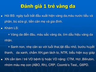 Đánh giá 1 trẻ vàng da
 Hỏi BS: ngày tuổi bắt đầu xuất hiện vàng da,màu nước tiểu và
phân, bú sữa gì, tiền căn mẹ và gia đình.
 Khám LS:
+ Vàng da đến đâu, màu sắc vàng da, tìm dấu hiệu vàng da
nhân.
+ Sanh non, nhẹ cân so với tuổi thai,tật đầu nhỏ, bướu huyết
thanh, da xanh, chấm XH,gan lách to, NTR, biểu hiện suy giáp
 XN cần làm / trẻ VD bệnh lý hoặc VD nặng: CTM, Hct ,Bilirubin,
nhóm máu mẹ con (ABO, Rh), CRP, Coomb’s Test,, G6PD.
 