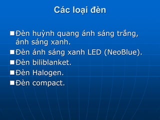 Các loại đèn
Đèn huỳnh quang ánh sáng trắng,
ánh sáng xanh.
Đèn ánh sáng xanh LED (NeoBlue).
Đèn biliblanket.
Đèn Halogen.
Đèn compact.
 
