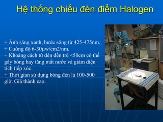 Hệ thống chiếu đèn điểm Halogen
+ Ánh sáng xanh, bước sóng từ 425-475nm.
+ Cường độ 6-30w/cm2/nm.
+ Khoảng cách từ đèn đến trẻ <50cm có thể
gây bỏng hay tăng mất nước và giảm diện
tích tiếp xúc.
+ Thời gian sử dụng bóng đèn là 100-500
giờ. Giá thành cao.
 