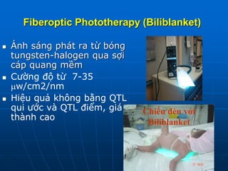 Fiberoptic Phototherapy (Biliblanket)
 Ánh sáng phát ra từ bóng
tungsten-halogen qua sợi
cáp quang mềm
 Cường độ từ 7-35
w/cm2/nm
 Hiệu quả không bằng QTL
qui ước và QTL điểm, giá
thành cao
Chiếu đèn với
Biliblanket
 