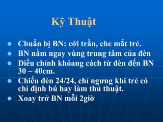 Kỹ Thuật
 Chuẩn bị BN: cởi trần, che mắt trẻ.
 BN nằm ngay vùng trung tâm của đèn
 Điều chỉnh khỏang cách từ đèn đến BN
30 – 40cm.
 Chiếu đèn 24/24, chỉ ngưng khi trẻ có
chỉ định bú hay làm thủ thuật.
 Xoay trở BN mỗi 2giờ
 