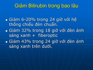 Giảm Bilirubin trong bao lâu
 Giảm 6-20% trong 24 giờ với hệ
thống chiếu đèn chuẩn.
 Giảm 32% trong 18 giờ với đèn ánh
sáng xanh + fiberoptic
 Giảm 43% trong 24 giờ với đèn ánh
sáng xanh trên dưới.
 
