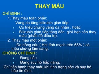 THAY MÁU
CHỈ ĐỊNH :
1.Thay máu toàn phần:
Vàng da tăng bilirubin gián tiếp:
 Có triệu chứng vàng da nhân , hoặc
 Bilirubin gián tiếp tăng đến giới hạn cần thay
máu (phác đồ điều trị).
2. Thay máu một phần:
Đa hồng cầu ( Hct tĩnh mạch trên 65% ) có
triệu chứng lâm sàng.
CHỐNG CHỈ ĐỊNH :
 Đang sốc.
 Đang suy hô hấp nặng.
Chỉ tiến hành thay máu khi tình trạng sốc và suy hô
hấp ổn định.
 
