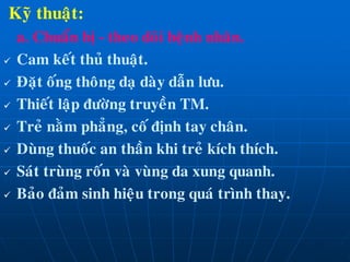Kyõ thuaät:
a. Chuaån bò - theo doõi beänh nhaân.
 Cam keát thuû thuaät.
 Ñaët oáng thoâng daï daøy daãn löu.
 Thieát laäp ñöôøng truyeàn TM.
 Treû naèm phaúng, coá ñònh tay chaân.
 Duøng thuoác an thaàn khi treû kích thích.
 Saùt truøng roán vaø vuøng da xung quanh.
 Baûo ñaûm sinh hieäu trong quaù trình thay.
 