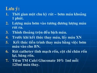 Löu yù:
1. Thôøi gian moät chu kyø ruùt – bôm maùu khoaûng
1 phuùt.
2. Löôïng maùu bôm vaøo töông ñöông löôïng maùu
ruùt ra.
3. Thænh thoaûng troän ñeàu bòch maùu.
4. Tröôùc khi keát thuùc thay maùu, laáy maùu XN
5. Keát thuùc tieàn trình thay maùu baèng vieäc bôm
maùu vaøo cho BN.
6. Ruùt catheter tónh maïch roán, coät chæ chaân roán
laïi, baêng roán.
7. Tieâm TM Calci Gluconate 10% 1ml moãi
125ml maùu thay.
 