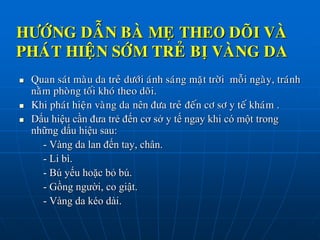 HÖÔÙNG DAÃN BAØ MEÏ THEO DOÕI VAØ
PHAÙT HIEÄN SÔÙM TREÛ BÒ VAØNG DA
 Quan saùt maøu da treû döôùi aùnh saùng maët trôøi moãi ngaøy, traùnh
naèm phoøng toái khoù theo doõi.
 Khi phaùt hieän vaøng da nên ñöa treû ñeán cô sô y teá khaùm .
 Dấu hiệu cần đưa trẻ đến cơ sở y tế ngay khi có một trong
những dấu hiệu sau:
- Vàng da lan đến tay, chân.
- Li bì.
- Bú yếu hoặc bỏ bú.
- Gồng người, co giật.
- Vàng da kéo dài.
 