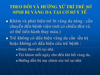  Khaùm vaø phaùt hieän treû bi vaøng da naêng : caàn
chuyeån ñeán beänh vieän (nôi coù chieáu ñeøn vaø
coù theå tieán haønh thay maùu.)
 Treû khoâng coù daáu hieäu vaøng da cần điều trị
hoaëc khoâng coù daáu hieäu cuûa treû beänh :
 Ñöôïc theo doõi taïi nhaø.
 Taùi khaùm moãi ngaøy cho ñeán khi hết vaøng da.
 Höôùng daãn baø meï chaêm soùc treû taïi nhaø
THEO DOÕI VAØ HÖÔÙNG XÖÛ TRÍ TREÛ SÔ
SINH BÒ VAØNG DA TAÏI CÔ SÔ Y TEÁ
 