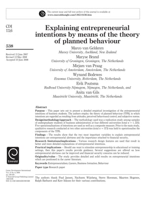 The current issue and full text archive of this journal is available at
                                                 www.emeraldinsight.com/1362-0436.htm




CDI
13,6                                    Explaining entrepreneurial
                                     intentions by means of the theory
                                           of planned behaviour
538
                                                                            Marco van Gelderen
                                                             Massey University, Auckland, New Zealand
Received 15 June 2007
Revised 13 May 2008                                                              Maryse Brand
Accepted 10 June 2008
                                                     University of Groningen, Groningen, The Netherlands
                                                                             Mirjam van Praag
                                                   University of Amsterdam, Amsterdam, The Netherlands
                                                                              Wynand Bodewes
                                                        Erasmus University, Rotterdam, The Netherlands
                                                                                 Erik Poutsma
                                              Radboud University Nijmegem, Nijmegen, The Netherlands, and
                                                                                 Anita van Gils
                                                       Maastricht University, Maastricht, The Netherlands


                                     Abstract
                                     Purpose – This paper sets out to present a detailed empirical investigation of the entrepreneurial
                                     intentions of business students. The authors employ the theory of planned behaviour (TPB), in which
                                     intentions are regarded as resulting from attitudes, perceived behavioural control, and subjective norms.
                                     Design/methodology/approach – The methodology used was a replication study among samples
                                     of undergraduate students of business administration at four different universities (total n ¼ 1; 225).
                                     Five operationalisations of intentions are used as well as a composite measure. Prior to the main study,
                                     qualitative research conducted at two other universities (total n ¼ 373) was held to operationalise the
                                     components of the TPB.
                                     Findings – The results show that the two most important variables to explain entrepreneurial
                                     intentions are entrepreneurial alertness and the importance attached to ﬁnancial security.
                                     Research limitations/implications – Various research design features are used that result in
                                     better and more detailed explanations of entrepreneurial intentions.
                                     Practical implications – Should one want to stimulate entrepreneurship in educational or training
                                     settings, then this paper’s results provide guidance. Several suggestions are offered on how
                                     entrepreneurial alertness can be improved and ﬁnancial security concerns can be reduced.
                                     Originality/value – The study provides detailed and solid results on entrepreneurial intentions
                                     which are positioned in the career literature.
                                     Keywords Entrepreneurialism, Careers, Business formation, Behaviour
                                     Paper type Research paper
Career Development International
Vol. 13 No. 6, 2008
pp. 538-559
q Emerald Group Publishing Limited
1362-0436
                                     The authors thank Paul Jansen, Nachoem Wijnberg, Sterre Horsman, Maarten Hogenes,
DOI 10.1108/13620430810901688        Ralph Bathurst and Kerr Inkson for their various contributions.
 