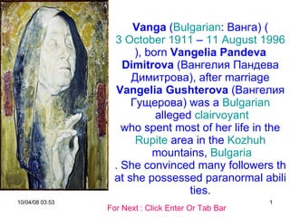 Vanga  ( Bulgarian :  Ванга ) ( 3 October   1911  –  11 August   1996 ), born  Vangelia Pandeva Dimitrova  ( Вангелия Пандева Димитрова ), after marriage  Vangelia Gushterova  ( Вангелия Гущерова ) was a  Bulgarian  alleged  clairvoyant  who spent most of her life in the  Rupite  area in the  Kozhuh  mountains,  Bulgaria . She convinced many followers that she possessed paranormal abilities. For Next : Click Enter Or Tab Bar 