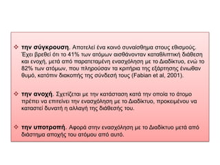  ηην ζύγκποςζη. Απνηειεί έλα θνηλό ζπλαίζζεκα ζηνπο εζηζκνύο.
  Έρεη βξεζεί όηη ην 41% ησλ αηόκσλ αηζζάλνληαλ θαηαζιηπηηθή δηάζεζε
  θαη ελνρή, κεηά από παξαηεηακέλε ελαζρόιεζε κε ην Δηαδίθηπν, ελώ ην
  82% ησλ αηόκσλ, πνπ πιεξνύζαλ ηα θξηηήξηα ηεο εμάξηεζεο έλησζαλ
  ζπκό, θαηόπηλ δηαθνπήο ηεο ζύλδεζή ηνπο (Fabian et al, 2001).


 ηην ανοσή. Σρεηίδεηαη κε ηελ θαηάζηαζε θαηά ηελ νπνία ην άηνκν
  πξέπεη λα επηηείλεη ηελ ελαζρόιεζε κε ην Δηαδίθηπν, πξνθεηκέλνπ λα
  θαηαζηεί δπλαηή ε αιιαγή ηεο δηάζεζήο ηνπ.


 ηην ςποηποπή. Αθνξά ζηελ ελαζρόιεζε κε ην Δηαδίθηπν κεηά από
  δηάζηεκα απνρήο ηνπ αηόκνπ από απηό.
 